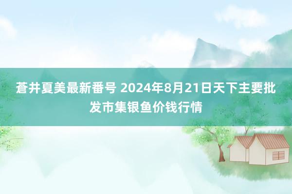 蒼井夏美最新番号 2024年8月21日天下主要批发市集银鱼价钱行情