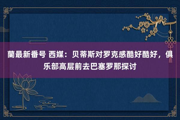 蘭最新番号 西媒：贝蒂斯对罗克感酷好酷好，俱乐部高层前去巴塞罗那探讨