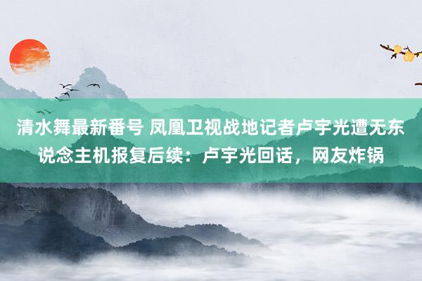 清水舞最新番号 凤凰卫视战地记者卢宇光遭无东说念主机报复后续：卢宇光回话，网友炸锅