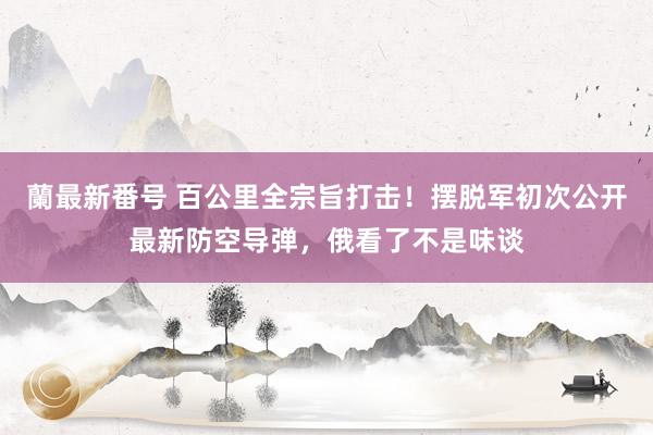 蘭最新番号 百公里全宗旨打击！摆脱军初次公开最新防空导弹，俄看了不是味谈