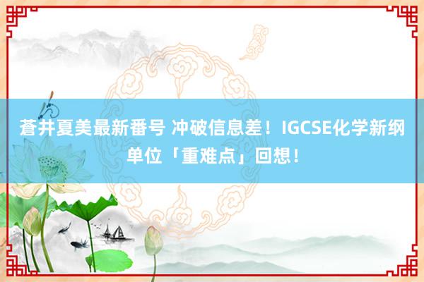 蒼井夏美最新番号 冲破信息差！IGCSE化学新纲单位「重难点」回想！