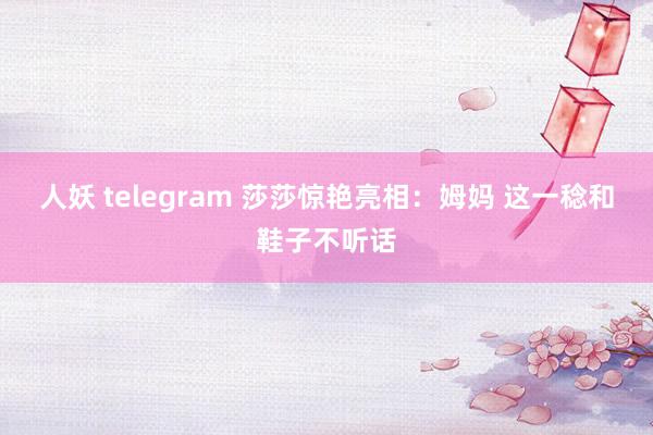 人妖 telegram 莎莎惊艳亮相：姆妈 这一稔和鞋子不听话