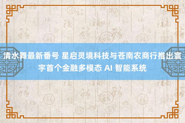 清水舞最新番号 星启灵境科技与苍南农商行推出寰宇首个金融多模态 AI 智能系统