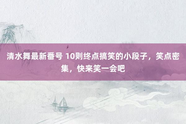 清水舞最新番号 10则终点搞笑的小段子，笑点密集，快来笑一会吧