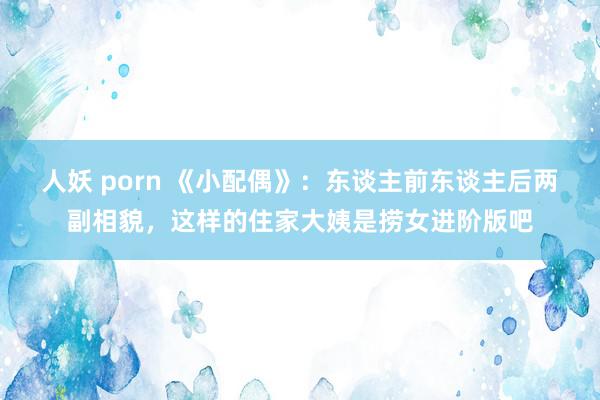 人妖 porn 《小配偶》：东谈主前东谈主后两副相貌，这样的住家大姨是捞女进阶版吧