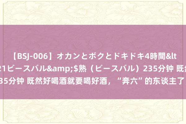 【BSJ-006】オカンとボクとドキドキ4時間</a>2008-04-21ビースバル&$熟（ビースバル）235分钟 既然好喝酒就要喝好酒，“奔六”的东谈主了，不成靠二锅头过酒瘾