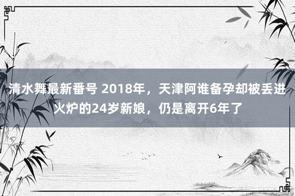 清水舞最新番号 2018年，天津阿谁备孕却被丢进火炉的24岁新娘，仍是离开6年了