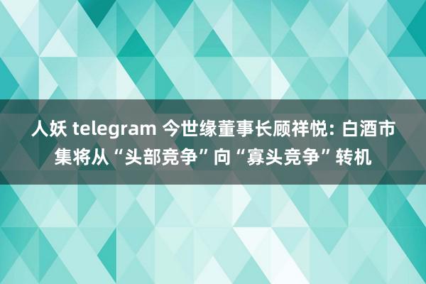 人妖 telegram 今世缘董事长顾祥悦: 白酒市集将从“头部竞争”向“寡头竞争”转机