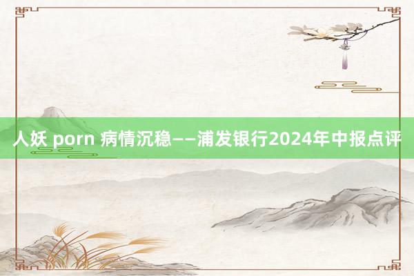 人妖 porn 病情沉稳——浦发银行2024年中报点评