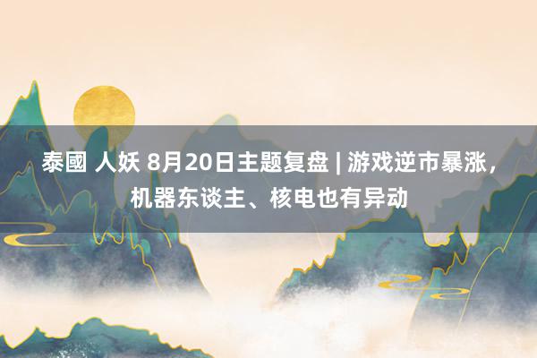 泰國 人妖 8月20日主题复盘 | 游戏逆市暴涨，机器东谈主、核电也有异动