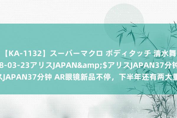 【KA-1132】スーパーマクロ ボディタッチ 清水舞</a>2008-03-23アリスJAPAN&$アリスJAPAN37分钟 AR眼镜新品不停，下半年还有两大重磅居品或将问世