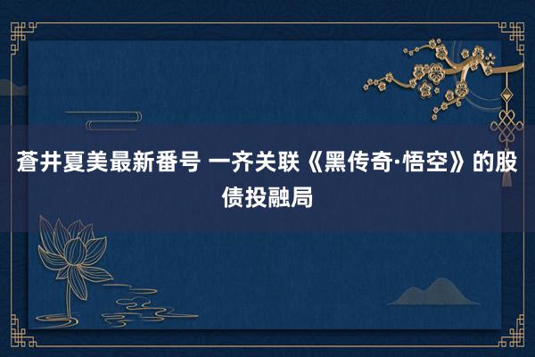 蒼井夏美最新番号 一齐关联《黑传奇·悟空》的股债投融局