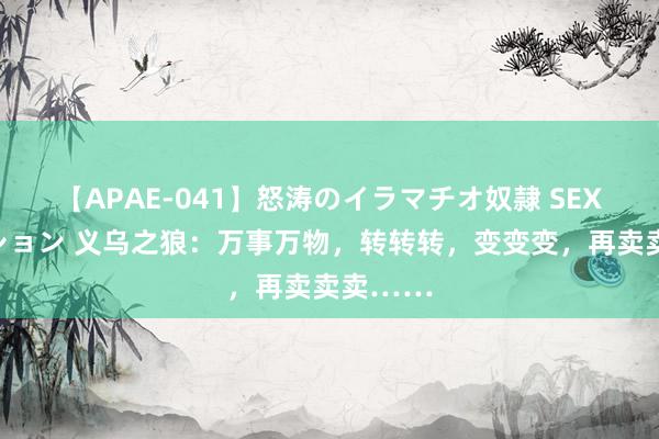 【APAE-041】怒涛のイラマチオ奴隷 SEXコレクション 义乌之狼：万事万物，转转转，变变变，再卖卖卖……