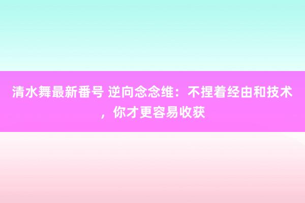 清水舞最新番号 逆向念念维：不捏着经由和技术，你才更容易收获