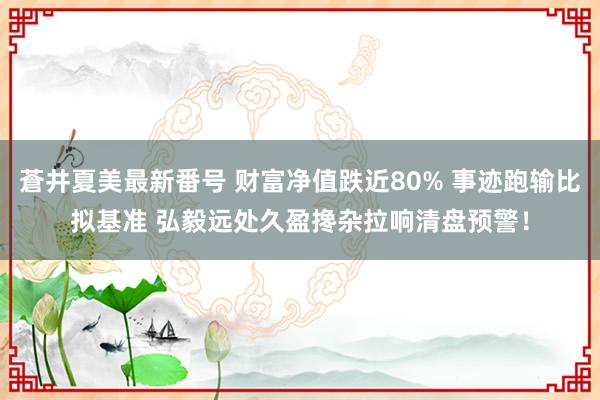 蒼井夏美最新番号 财富净值跌近80% 事迹跑输比拟基准 弘毅远处久盈搀杂拉响清盘预警！