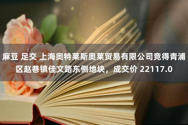 麻豆 足交 上海奥特莱斯奥莱贸易有限公司竞得青浦区赵巷镇佳文路东侧地块，成交价 22117.0