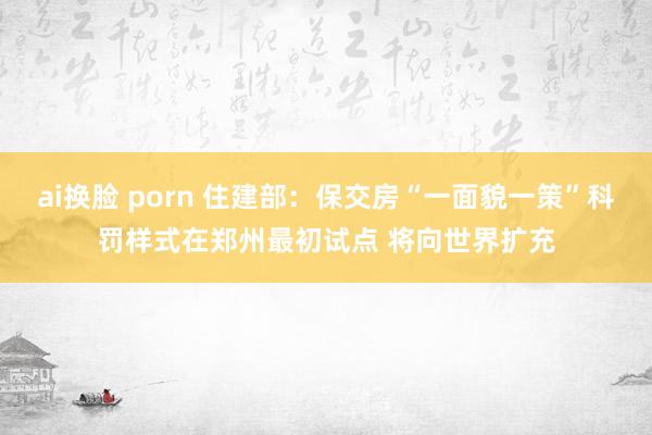 ai换脸 porn 住建部：保交房“一面貌一策”科罚样式在郑州最初试点 将向世界扩充