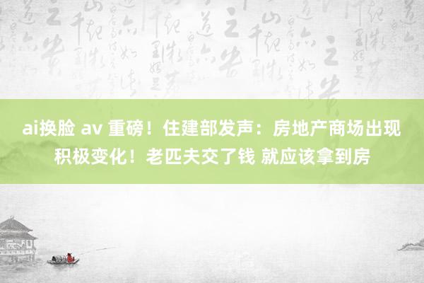 ai换脸 av 重磅！住建部发声：房地产商场出现积极变化！老匹夫交了钱 就应该拿到房