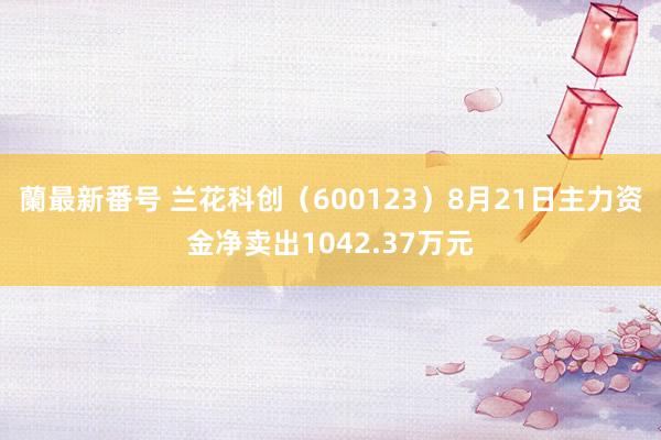 蘭最新番号 兰花科创（600123）8月21日主力资金净卖出1042.37万元