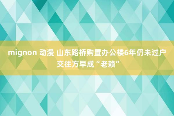 mignon 动漫 山东路桥购置办公楼6年仍未过户 交往方早成“老赖”