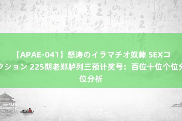 【APAE-041】怒涛のイラマチオ奴隷 SEXコレクション 225期老郑胪列三预计奖号：百位十位个位分析