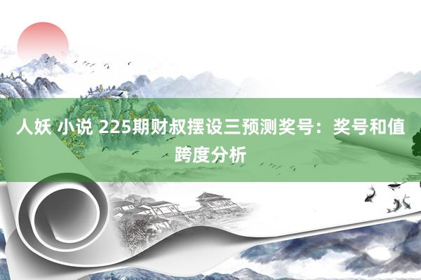 人妖 小说 225期财叔摆设三预测奖号：奖号和值跨度分析