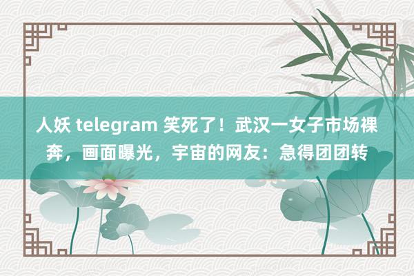 人妖 telegram 笑死了！武汉一女子市场裸奔，画面曝光，宇宙的网友：急得团团转