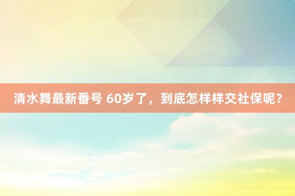 清水舞最新番号 60岁了，到底怎样样交社保呢？