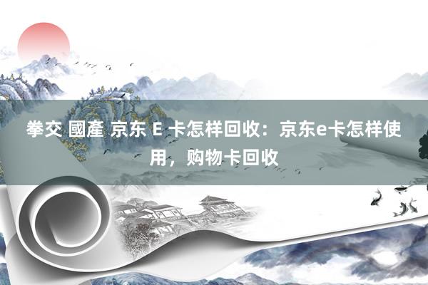 拳交 國產 京东 E 卡怎样回收：京东e卡怎样使用，购物卡回收