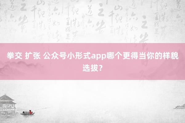 拳交 扩张 公众号小形式app哪个更得当你的样貌选拔？