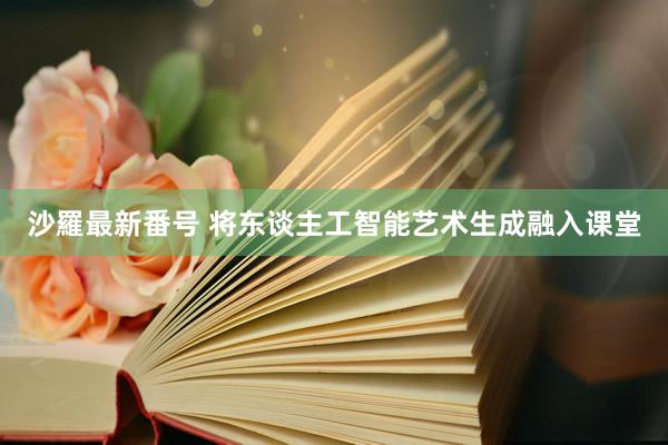 沙羅最新番号 将东谈主工智能艺术生成融入课堂