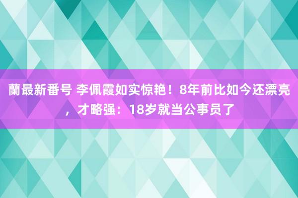 蘭最新番号 李佩霞如实惊艳！8年前比如今还漂亮，才略强：18岁就当公事员了