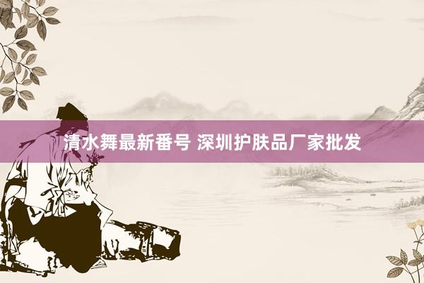 清水舞最新番号 深圳护肤品厂家批发