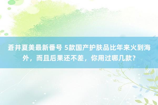 蒼井夏美最新番号 5款国产护肤品比年来火到海外，而且后果还不差，你用过哪几款？