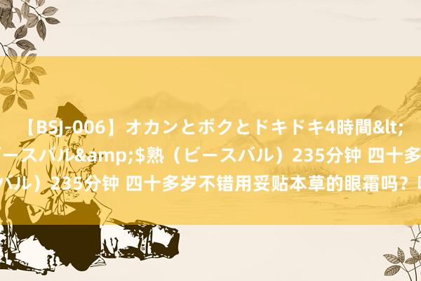 【BSJ-006】オカンとボクとドキドキ4時間</a>2008-04-21ビースバル&$熟（ビースバル）235分钟 四十多岁不错用妥贴本草的眼霜吗？哪款最合适？