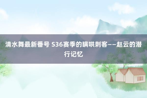 清水舞最新番号 S36赛季的瞒哄刺客——赵云的潜行记忆