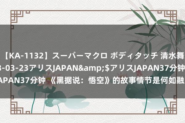 【KA-1132】スーパーマクロ ボディタッチ 清水舞</a>2008-03-23アリスJAPAN&$アリスJAPAN37分钟 《黑据说：悟空》的故事情节是何如融入中国古典据说的？