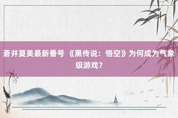 蒼井夏美最新番号 《黑传说：悟空》为何成为气象级游戏？