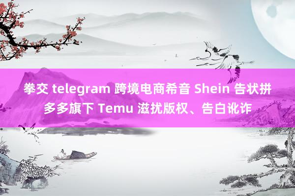 拳交 telegram 跨境电商希音 Shein 告状拼多多旗下 Temu 滋扰版权、告白讹诈