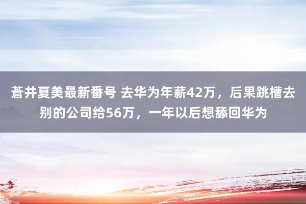 蒼井夏美最新番号 去华为年薪42万，后果跳槽去别的公司给56万，一年以后想舔回华为