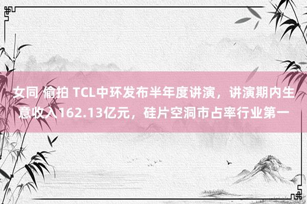 女同 偷拍 TCL中环发布半年度讲演，讲演期内生意收入162.13亿元，硅片空洞市占率行业第一