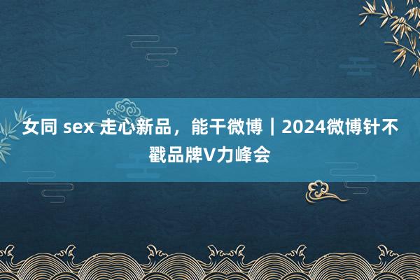 女同 sex 走心新品，能干微博｜2024微博针不戳品牌V力峰会