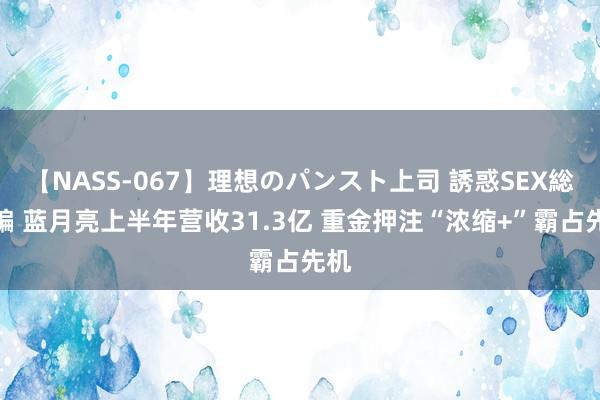 【NASS-067】理想のパンスト上司 誘惑SEX総集編 蓝月亮上半年营收31.3亿 重金押注“浓缩+”霸占先机