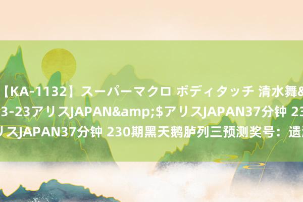 【KA-1132】スーパーマクロ ボディタッチ 清水舞</a>2008-03-23アリスJAPAN&$アリスJAPAN37分钟 230期黑天鹅胪列三预测奖号：遗漏期数保举