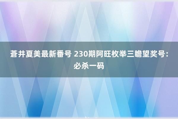 蒼井夏美最新番号 230期阿旺枚举三瞻望奖号：必杀一码